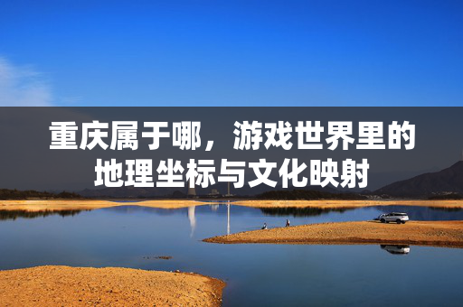 重庆属于哪，游戏世界里的地理坐标与文化映射