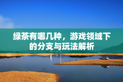 绿茶有哪几种，游戏领域下的分支与玩法解析