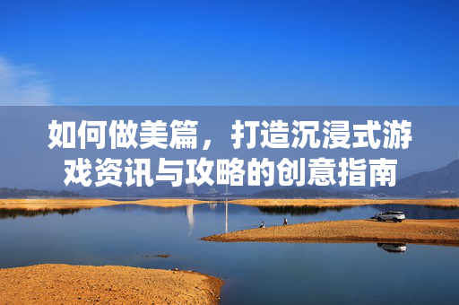 如何做美篇，打造沉浸式游戏资讯与攻略的创意指南