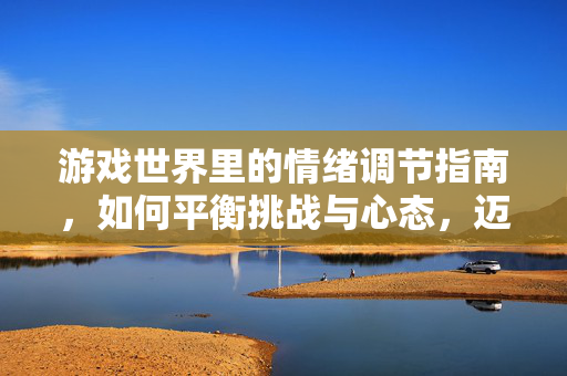 游戏世界里的情绪调节指南，如何平衡挑战与心态，迈向长久的游戏乐趣