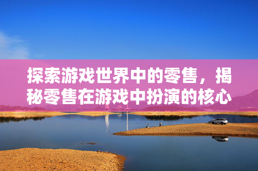 探索游戏世界中的零售,揭秘零售在游戏中扮演的核心角色 探索游戏世界中的零售,揭秘零售在游戏中扮演的核心角色