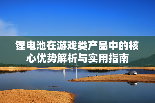 锂电池在游戏类产品中的核心优势解析与实用指南