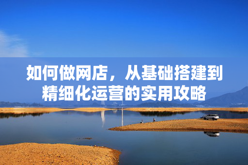 如何做网店，从基础搭建到精细化运营的实用攻略