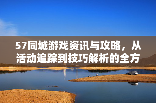 57同城游戏资讯与攻略，从活动追踪到技巧解析的全方位指南