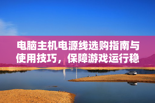 电脑主机电源线选购指南与使用技巧，保障游戏运行稳定的核心保障