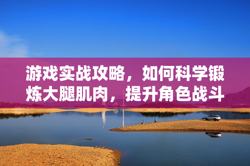 游戏实战攻略，如何科学锻炼大腿肌肉，提升角色战斗实力与操作上限
