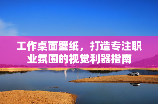 工作桌面壁纸，打造专注职业氛围的视觉利器指南