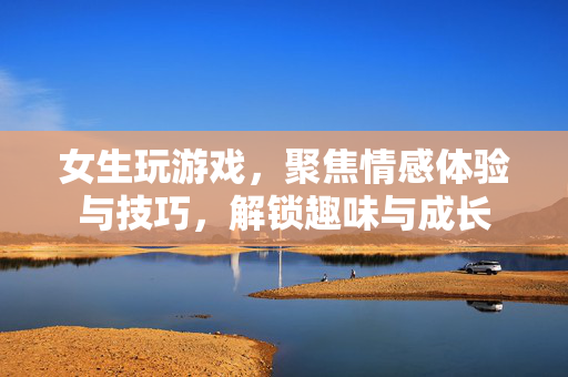 女生玩游戏，聚焦情感体验与技巧，解锁趣味与成长