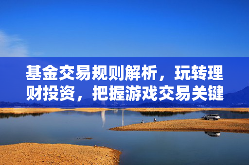 基金交易规则解析，玩转理财投资，把握游戏交易关键要点