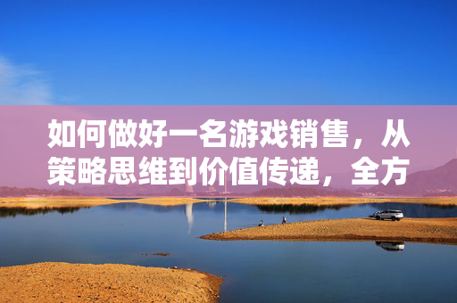 如何做好一名游戏销售，从策略思维到价值传递，全方位打造高业绩销售