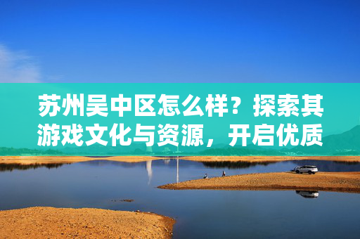 苏州吴中区怎么样？探索其游戏文化与资源，开启优质游戏体验