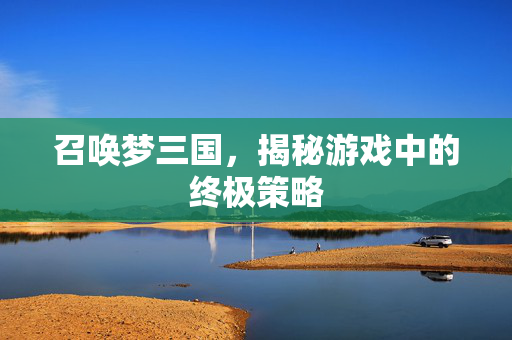 召唤梦三国,揭秘游戏中的终极策略 召唤梦三国,揭秘游戏中的终极策略