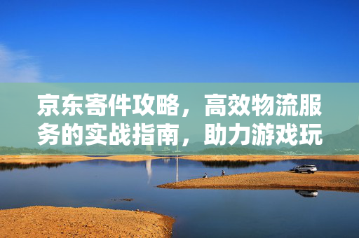 京东寄件攻略，高效物流服务的实战指南，助力游戏玩家优质寄件