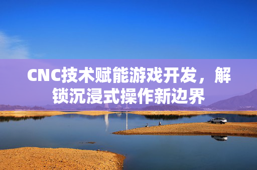 CNC技术赋能游戏开发，解锁沉浸式操作新边界