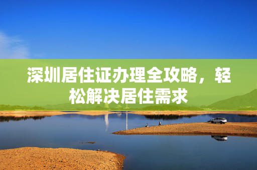 深圳居住证办理全攻略，轻松解决居住需求