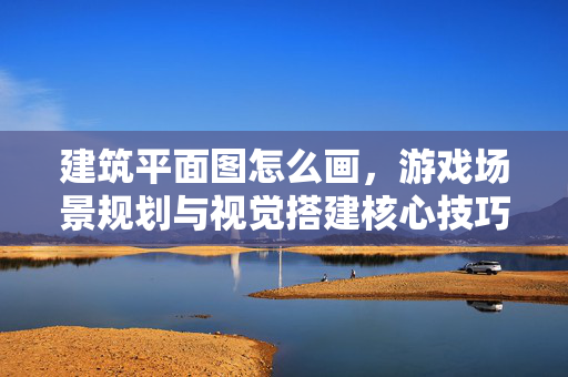 建筑平面图怎么画，游戏场景规划与视觉搭建核心技巧