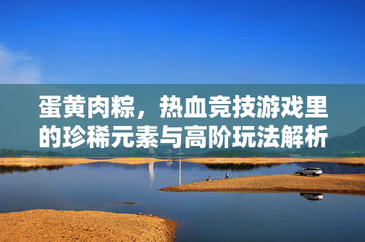 蛋黄肉粽,热血竞技游戏里的珍稀元素与高阶玩法解析 蛋黄肉粽,热血竞技游戏里的珍稀元素与高阶玩法解析