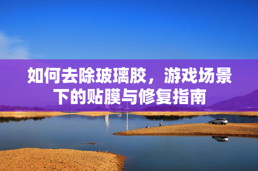 如何去除玻璃胶,游戏场景下的贴膜与修复指南 如何去除玻璃胶,游戏场景下的贴膜与修复指南