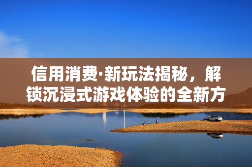 信用消费·新玩法揭秘，解锁沉浸式游戏体验的全新方式