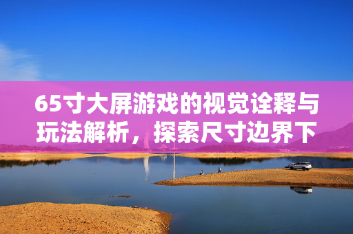 65寸大屏游戏的视觉诠释与玩法解析，探索尺寸边界下的游戏体验