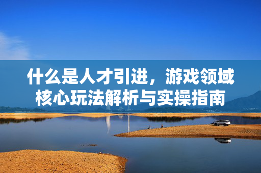 什么是人才引进，游戏领域核心玩法解析与实操指南