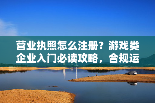 营业执照怎么注册？游戏类企业入门必读攻略，合规运营的硬指标
