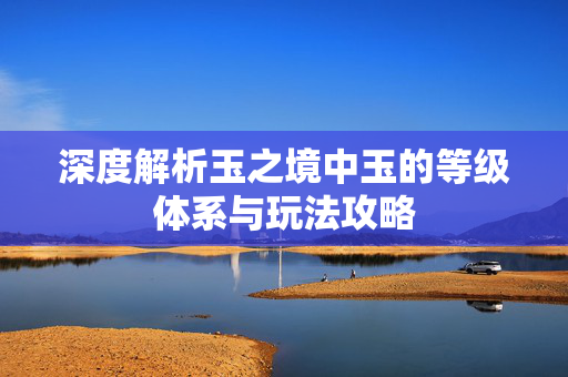 深度解析玉之境中玉的等级体系与玩法攻略
