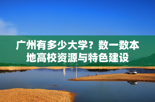 广州有多少大学？数一数本地高校资源与特色建设