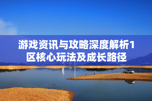 游戏资讯与攻略深度解析1区核心玩法及成长路径
