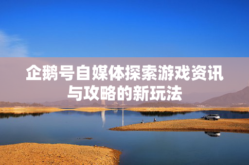 企鹅号自媒体探索游戏资讯与攻略的新玩法