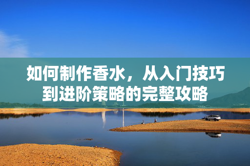 如何制作香水，从入门技巧到进阶策略的完整攻略