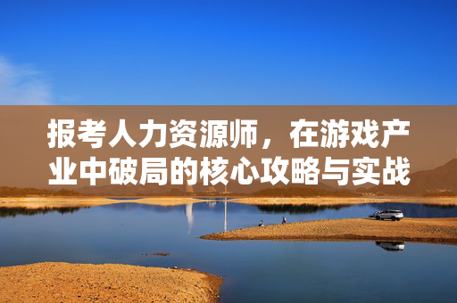 报考人力资源师，在游戏产业中破局的核心攻略与实战指南