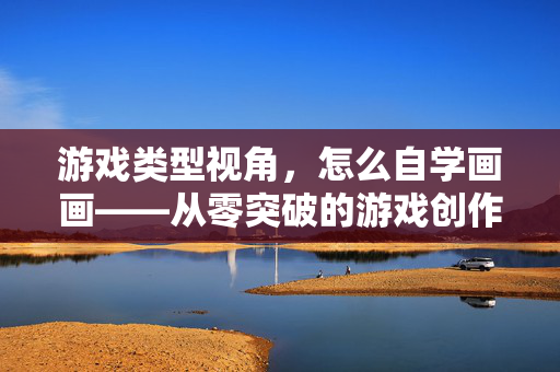 游戏类型视角，怎么自学画画——从零突破的游戏创作全攻略