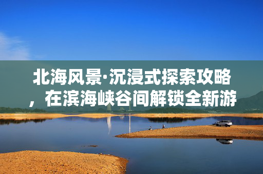 北海风景·沉浸式探索攻略，在滨海峡谷间解锁全新游戏体验