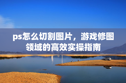 ps怎么切割图片，游戏修图领域的高效实操指南