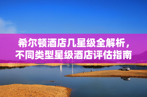 希尔顿酒店几星级全解析，不同类型星级酒店评估指南与选房攻略
