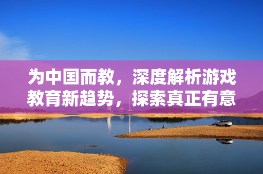 为中国而教，深度解析游戏教育新趋势，探索真正有意义的竞技成长之路