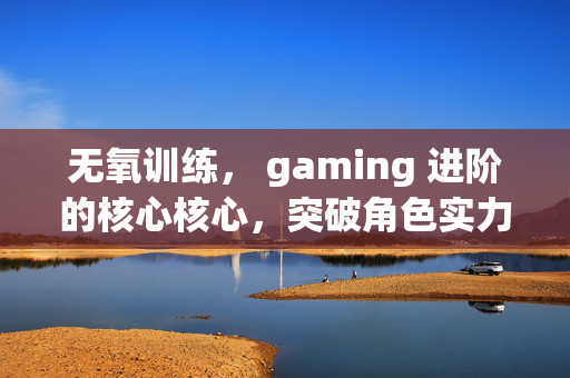 无氧训练， gaming 进阶的核心核心，突破角色实力上限的实战指南