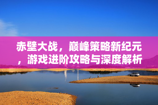 赤壁大战，巅峰策略新纪元，游戏进阶攻略与深度解析