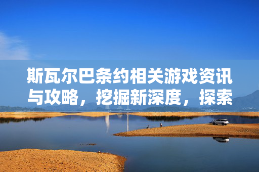 斯瓦尔巴条约相关游戏资讯与攻略,挖掘新深度,探索未知路径 斯瓦尔巴条约相关游戏资讯与攻略,挖掘新深度,探索未知路径