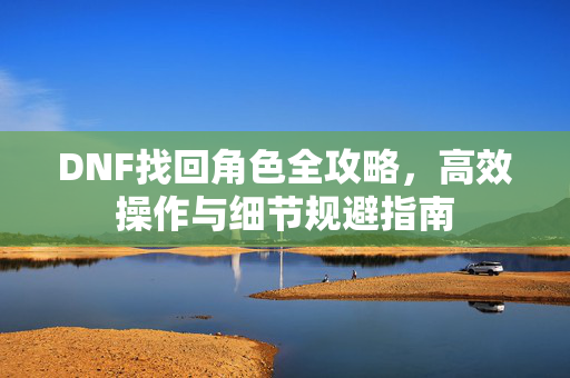 DNF找回角色全攻略,高效操作与细节规避指南 DNF找回角色全攻略,高效操作与细节规避指南