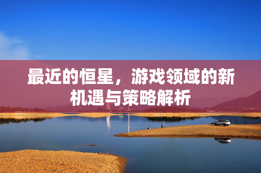 最近的恒星，游戏领域的新机遇与策略解析