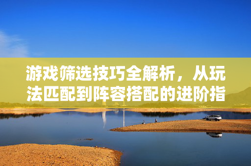 游戏筛选技巧全解析，从玩法匹配到阵容搭配的进阶指南