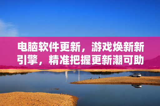 电脑软件更新,游戏焕新新引擎,精准把握更新潮可助你游戏更强 电脑软件更新,游戏焕新新引擎,精准把握更新潮可助你游戏更强