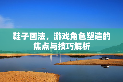 鞋子画法,游戏角色塑造的焦点与技巧解析 鞋子画法,游戏角色塑造的焦点与技巧解析
