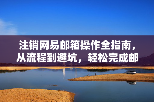 注销网易邮箱操作全指南，从流程到避坑，轻松完成邮箱清理