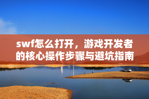 swf怎么打开，游戏开发者的核心操作步骤与避坑指南