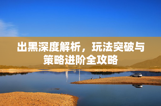 出黑深度解析，玩法突破与策略进阶全攻略