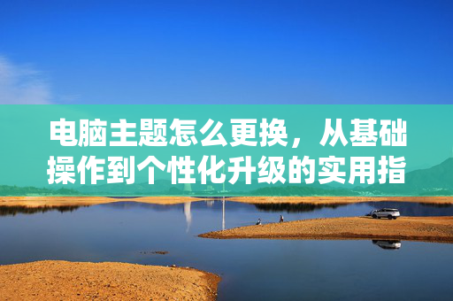 电脑主题怎么更换，从基础操作到个性化升级的实用指南