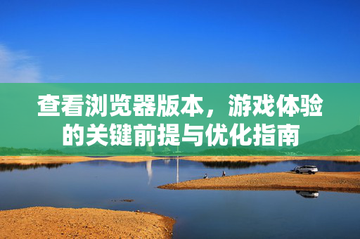 查看浏览器版本,游戏体验的关键前提与优化指南 查看浏览器版本,游戏体验的关键前提与优化指南